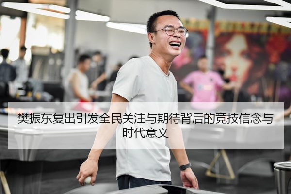 樊振东复出引发全民关注与期待背后的竞技信念与时代意义